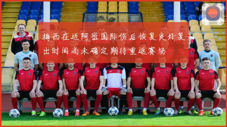 梅西在迈阿密国际伤后恢复良好复出时间尚未确定期待重返赛场