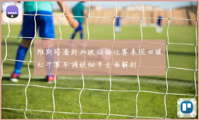 维斯塔潘新加坡站排位赛表现回暖红牛赛车调校细节全面解析