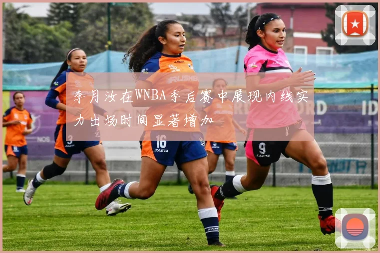 李月汝在WNBA季后赛中展现内线实力出场时间显著增加
