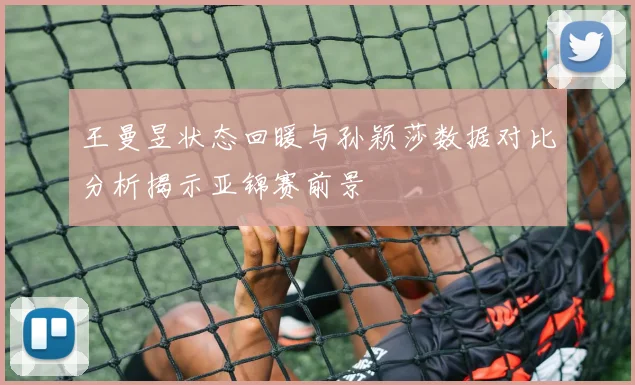王曼昱状态回暖与孙颖莎数据对比分析揭示亚锦赛前景