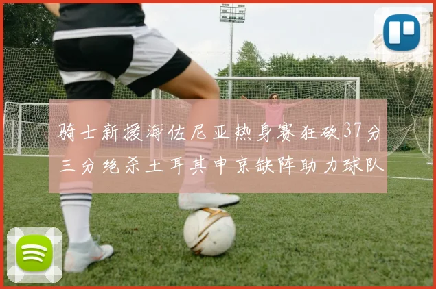 骑士新援海佐尼亚热身赛狂砍37分三分绝杀土耳其申京缺阵助力球队表现