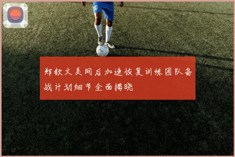 郑钦文美网后加速恢复训练团队备战计划细节全面揭晓