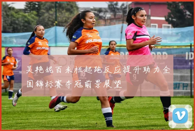 吴艳妮百米栏起跑反应提升助力全国锦标赛夺冠前景展望
